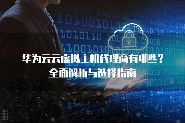 华为云云虚拟主机代理商有哪些?全面解析与选择指南