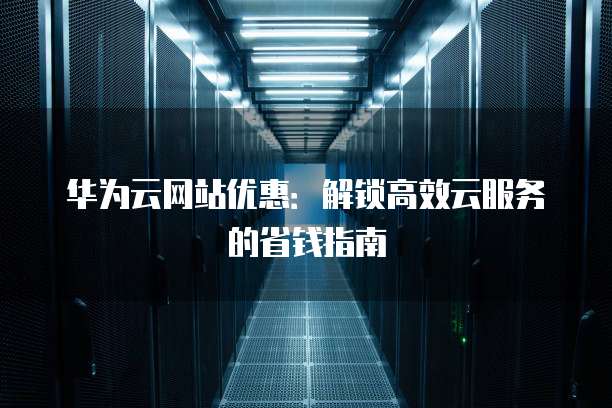 华为云网站优惠：解锁高效云服务的省钱指南