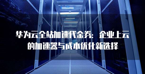 华为云全站加速代金券:企业上云的加速器与成本优化新选择