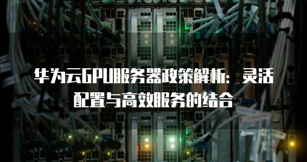 华为云GPU服务器政策解析：灵活配置与高效服务的结合