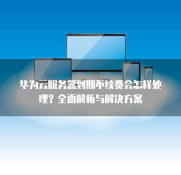 华为云服务器到期不续费会怎样处理?全面解析与解决方案