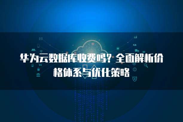 华为云数据库收费吗?全面解析价格体系与优化策略