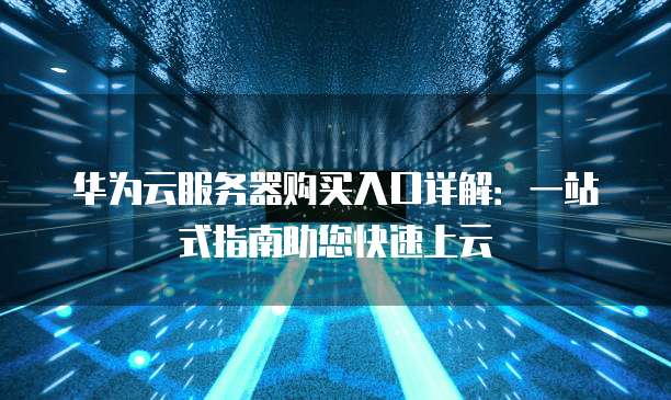 华为云服务器购买入口详解:一站式指南助您快速上云