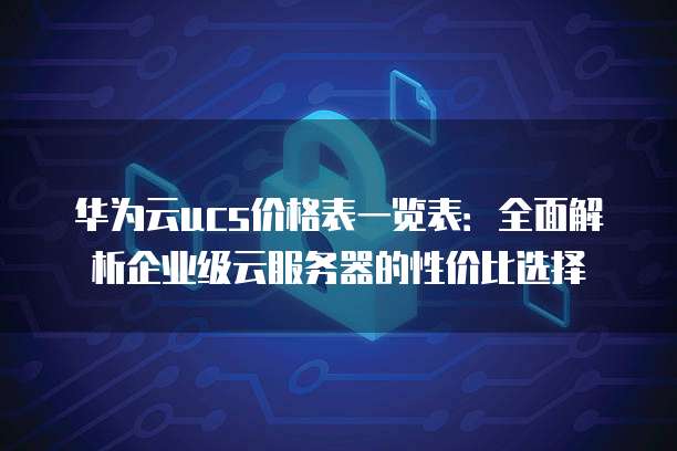 华为云ucs价格表一览表:全面解析企业级云服务器的性价比选择
