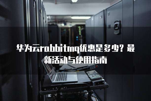 华为云rabbitmq优惠是多少?最新活动与使用指南