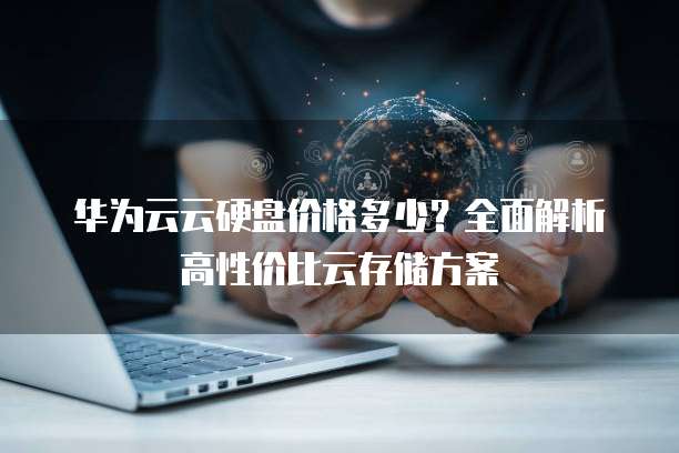 华为云云硬盘价格多少?全面解析高性价比云存储方案
