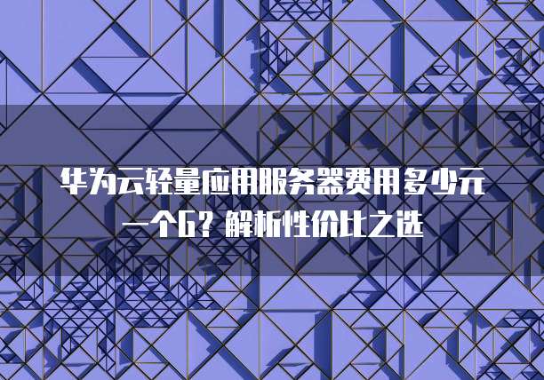 华为云轻量应用服务器费用多少元一个G?解析性价比之选