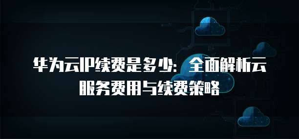 华为云IP续费是多少:全面解析云服务费用与续费策略