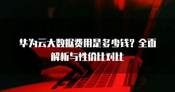 华为云大数据费用是多少钱?全面解析与性价比对比