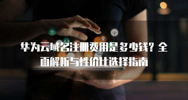 华为云域名注册费用是多少钱?全面解析与性价比选择指南