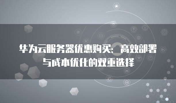 华为云服务器优惠购买：高效部署与成本优化的双重选择