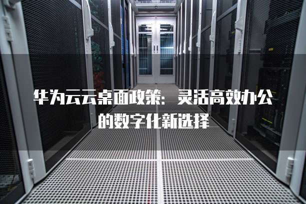 华为云云桌面政策：灵活高效办公的数字化新选择