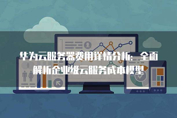 华为云服务器费用详情分析:全面解析企业级云服务成本模型