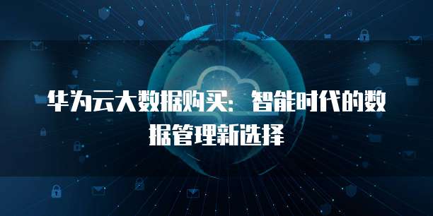 华为云大数据购买:智能时代的数据管理新选择