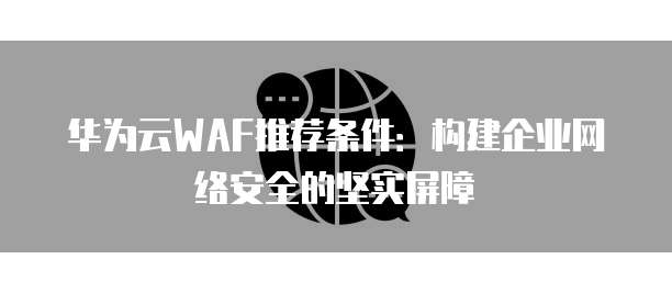 华为云WAF推荐条件:构建企业网络安全的坚实屏障