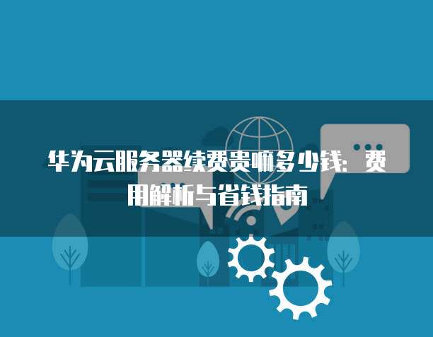 华为云服务器续费贵嘛多少钱:费用解析与省钱指南