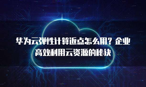 华为云弹性计算返点怎么用?企业高效利用云资源的秘诀