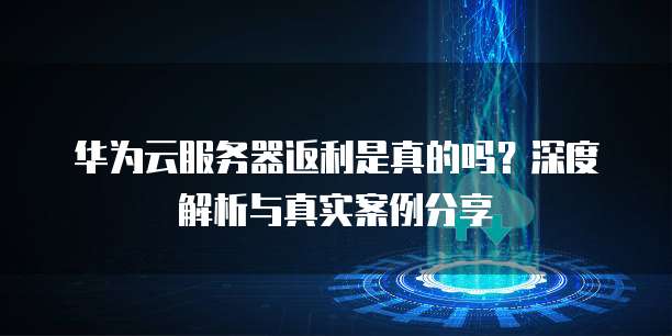 华为云服务器返利是真的吗?深度解析与真实案例分享