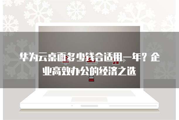华为云桌面多少钱合适用一年?企业高效办公的经济之选