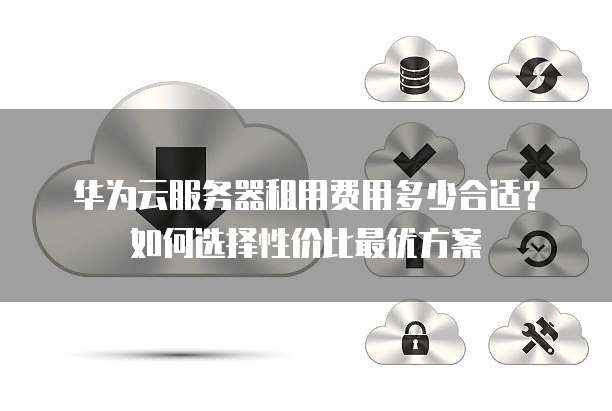 华为云服务器租用费用多少合适?如何选择性价比最优方案