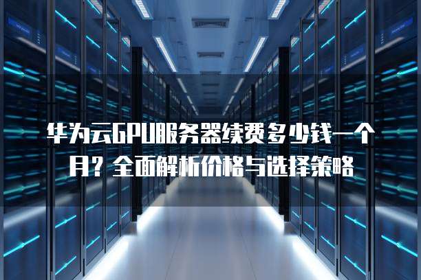 华为云GPU服务器续费多少钱一个月?全面解析价格与选择策略