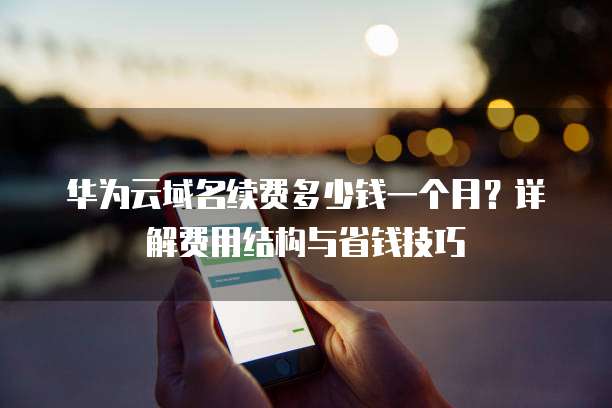 华为云域名续费多少钱一个月?详解费用结构与省钱技巧