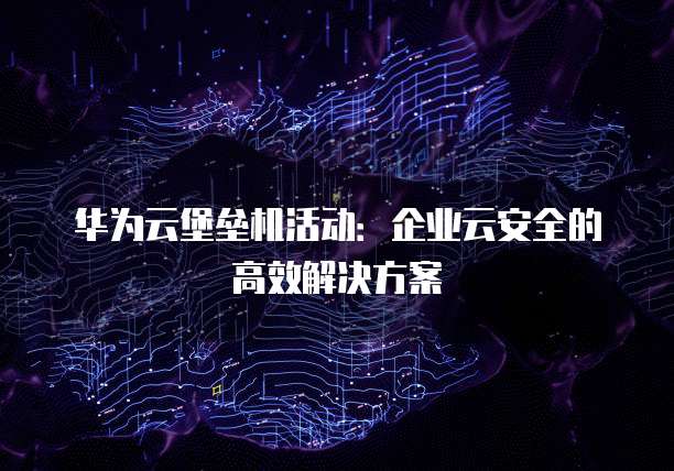华为云堡垒机活动：企业云安全的高效解决方案