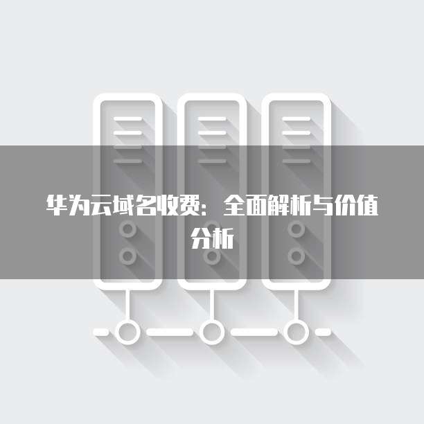 华为云域名收费:全面解析与价值分析