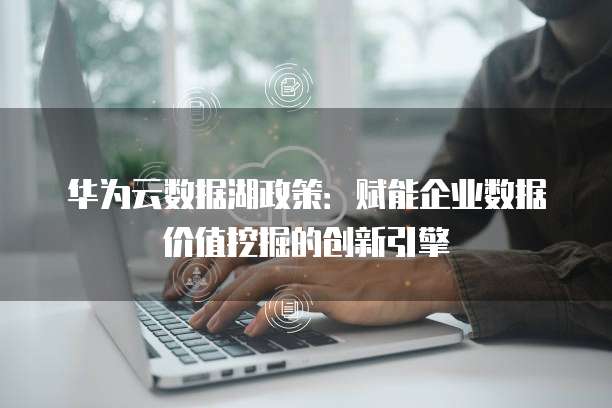 华为云数据湖政策：赋能企业数据价值挖掘的创新引擎