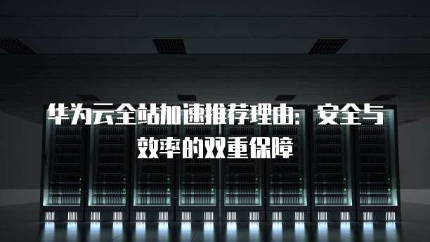 华为云全站加速推荐理由：安全与效率的双重保障