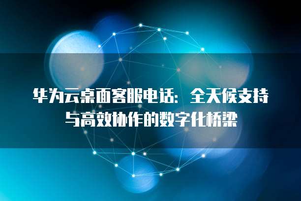 华为云桌面客服电话：全天候支持与高效协作的数字化桥梁