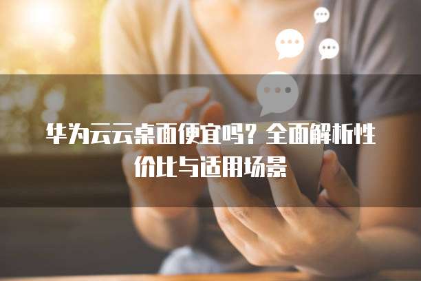 华为云云桌面便宜吗?全面解析性价比与适用场景