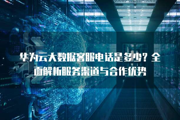华为云大数据客服电话是多少?全面解析服务渠道与合作优势
