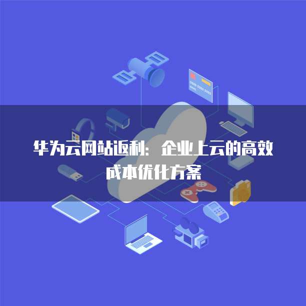 华为云网站返利：企业上云的高效成本优化方案