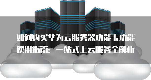 如何购买华为云服务器功能卡功能使用指南:一站式上云服务全解析