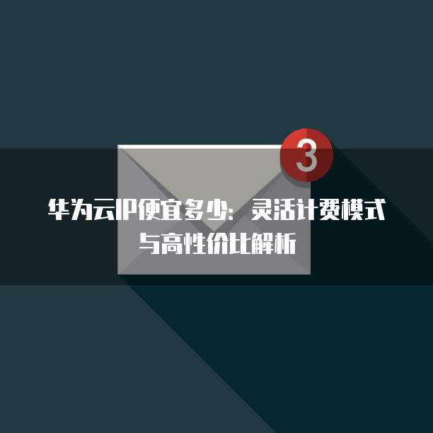 华为云IP便宜多少:灵活计费模式与高性价比解析