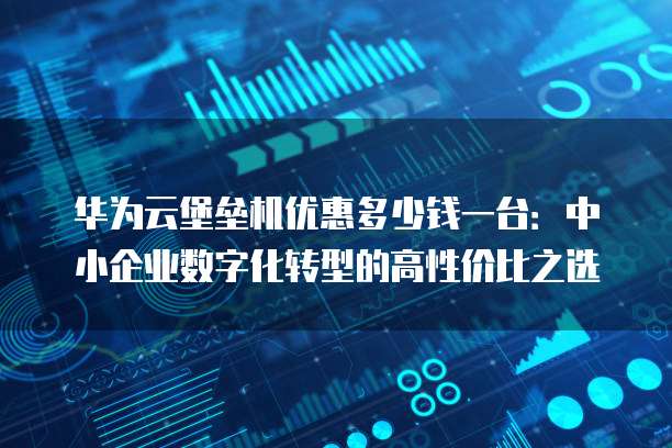 华为云堡垒机优惠多少钱一台:中小企业数字化转型的高性价比之选