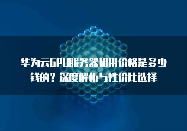 华为云GPU服务器租用价格是多少钱的?深度解析与性价比选择