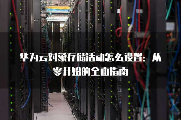 华为云对象存储活动怎么设置:从零开始的全面指南