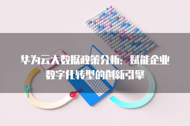 华为云大数据政策分析：赋能企业数字化转型的创新引擎