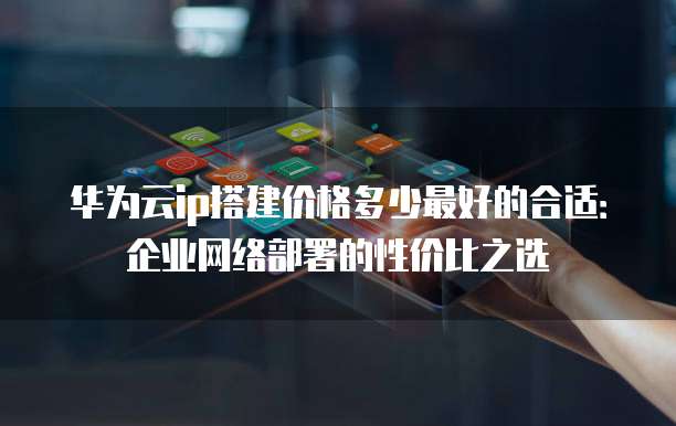 华为云ip搭建价格多少最好的合适:企业网络部署的性价比之选