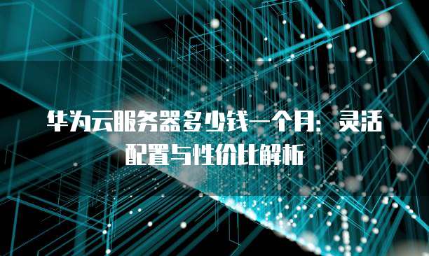 华为云服务器多少钱一个月:灵活配置与性价比解析
