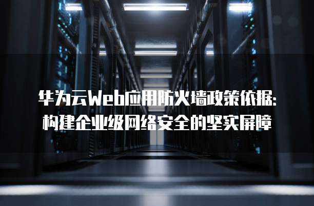 华为云Web应用防火墙政策依据:构建企业级网络安全的坚实屏障