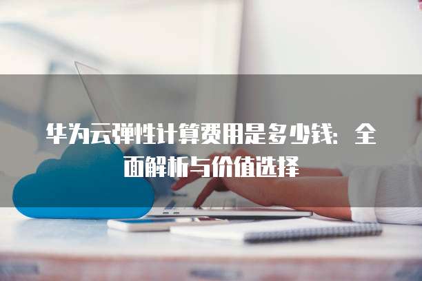 华为云弹性计算费用是多少钱:全面解析与价值选择