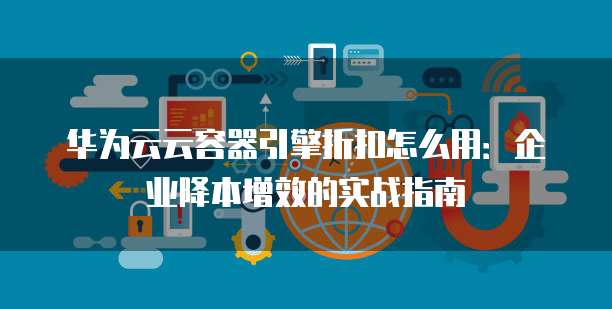 华为云云容器引擎折扣怎么用:企业降本增效的实战指南