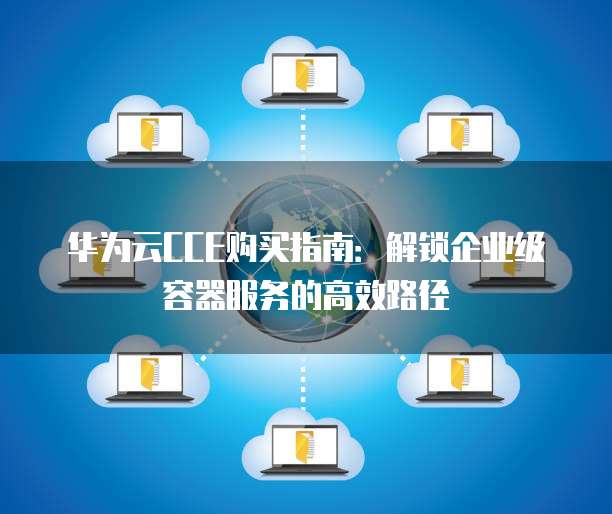 华为云CCE购买指南:解锁企业级容器服务的高效路径
