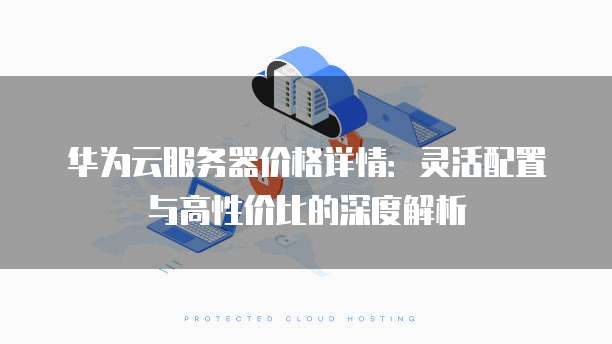 华为云服务器价格详情:灵活配置与高性价比的深度解析