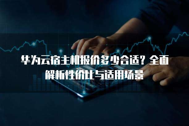 华为云宿主机报价多少合适？全面解析性价比与适用场景