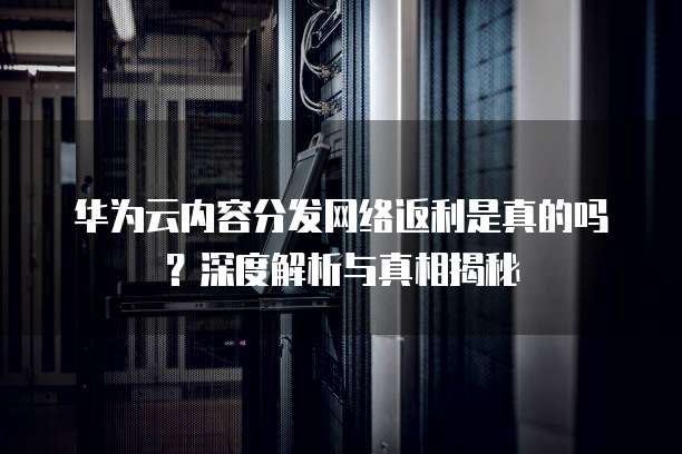 华为云内容分发网络返利是真的吗?深度解析与真相揭秘