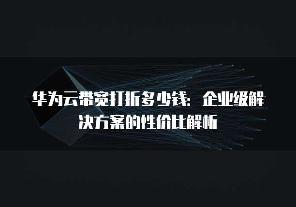 华为云带宽打折多少钱:企业级解决方案的性价比解析